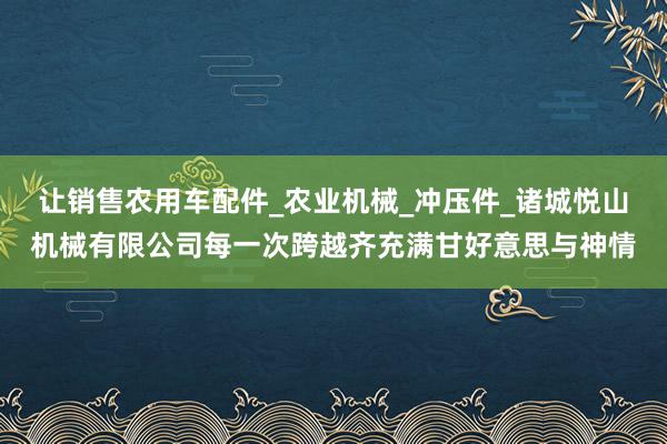 让销售农用车配件_农业机械_冲压件_诸城悦山机械有限公司每一次跨越齐充满甘好意思与神情